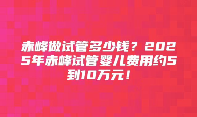 赤峰做试管多少钱？2025年赤峰试管婴儿费用约5到10万元！
