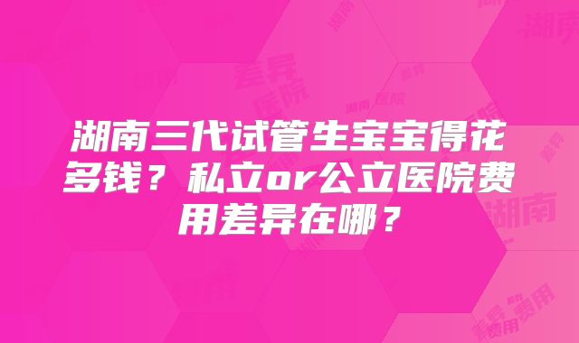 湖南三代试管生宝宝得花多钱？私立or公立医院费用差异在哪？