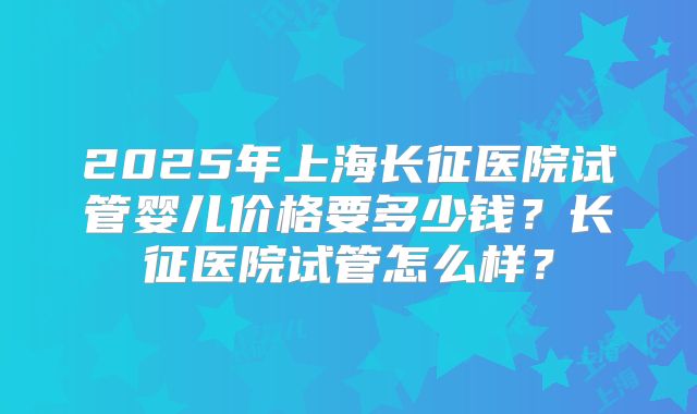 2025年上海长征医院试管婴儿价格要多少钱？长征医院试管怎么样？