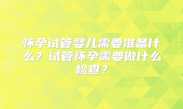 怀孕试管婴儿需要准备什么？试管怀孕需要做什么检查？