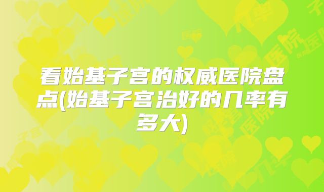 看始基子宫的权威医院盘点(始基子宫治好的几率有多大)