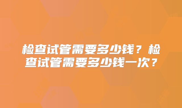 检查试管需要多少钱？检查试管需要多少钱一次？