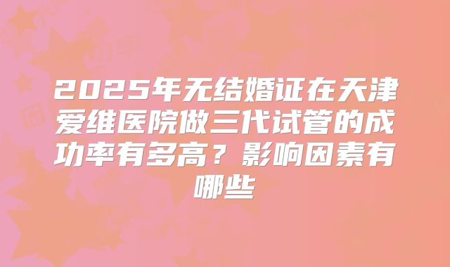 2025年无结婚证在天津爱维医院做三代试管的成功率有多高？影响因素有哪些