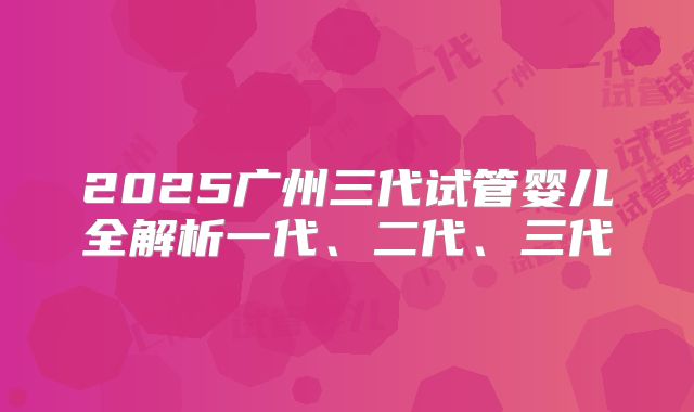 2025广州三代试管婴儿全解析一代、二代、三代