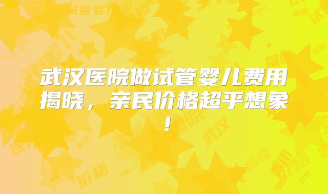 武汉医院做试管婴儿费用揭晓，亲民价格超乎想象！