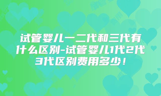 试管婴儿一二代和三代有什么区别-试管婴儿1代2代3代区别费用多少！