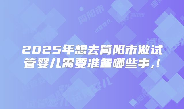 2025年想去简阳市做试管婴儿需要准备哪些事,！