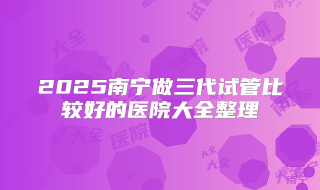 2025南宁做三代试管比较好的医院大全整理