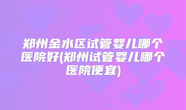 郑州金水区试管婴儿哪个医院好(郑州试管婴儿哪个医院便宜)
