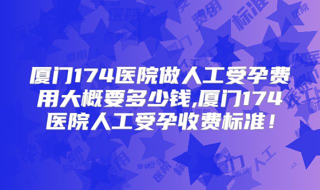 厦门174医院做人工受孕费用大概要多少钱,厦门174医院人工受孕收费标准!