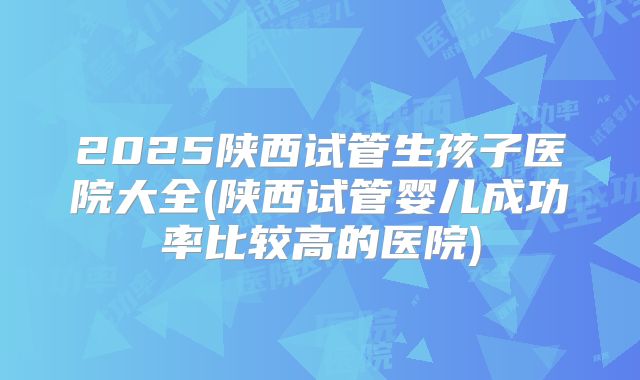 2025陕西试管生孩子医院大全(陕西试管婴儿成功率比较高的医院)