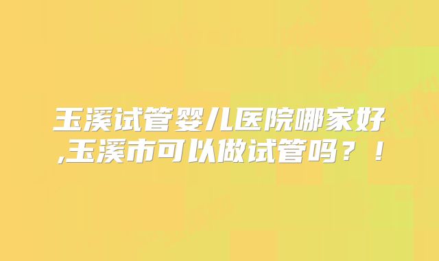 玉溪试管婴儿医院哪家好,玉溪市可以做试管吗？！