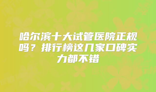 哈尔滨十大试管医院正规吗？排行榜这几家口碑实力都不错