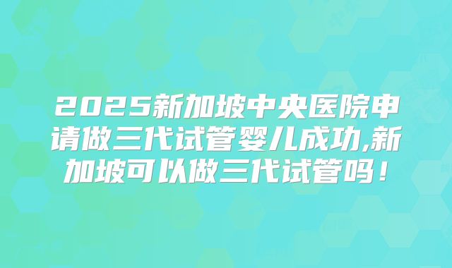 2025新加坡中央医院申请做三代试管婴儿成功,新加坡可以做三代试管吗！
