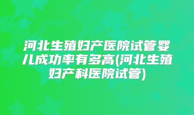 河北生殖妇产医院试管婴儿成功率有多高(河北生殖妇产科医院试管)