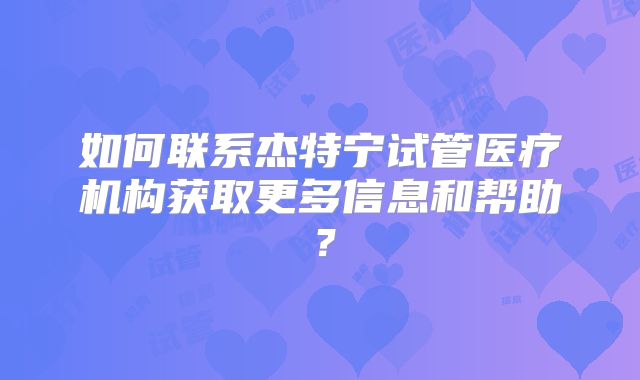 如何联系杰特宁试管医疗机构获取更多信息和帮助？