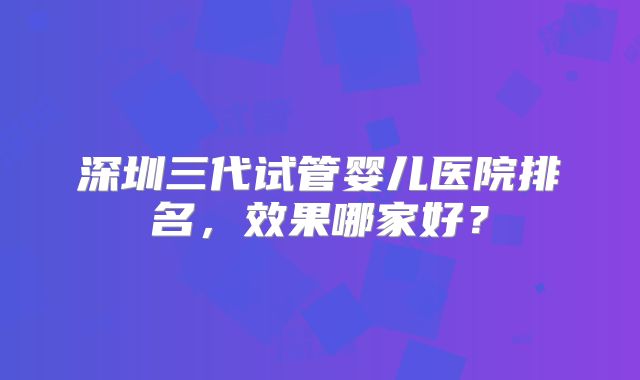 深圳三代试管婴儿医院排名，效果哪家好？