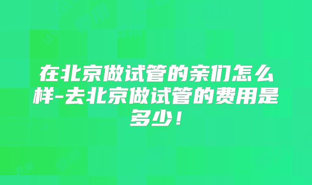 在北京做试管的亲们怎么样-去北京做试管的费用是多少！