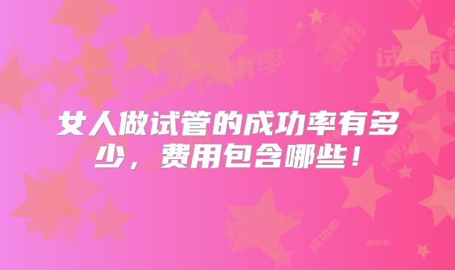 女人做试管的成功率有多少,费用包含哪些!