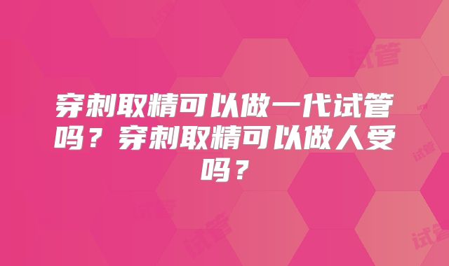 穿刺取精可以做一代试管吗？穿刺取精可以做人受吗？
