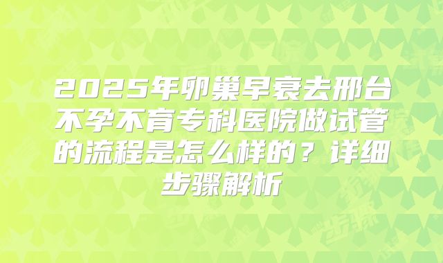 2025年卵巢早衰去邢台不孕不育专科医院做试管的流程是怎么样的?详细步骤解析