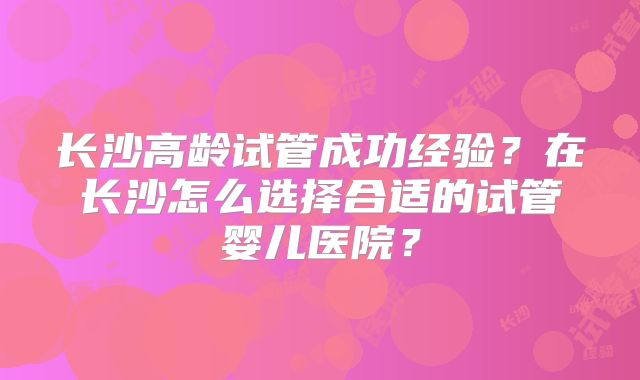 长沙高龄试管成功经验？在长沙怎么选择合适的试管婴儿医院？