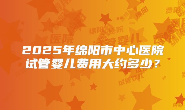2025年绵阳市中心医院试管婴儿费用大约多少？