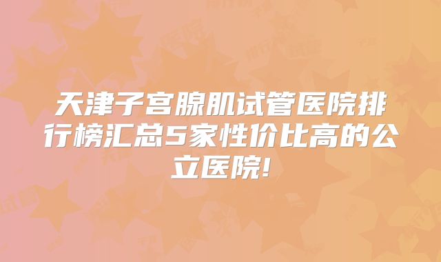 天津子宫腺肌试管医院排行榜汇总5家性价比高的公立医院!