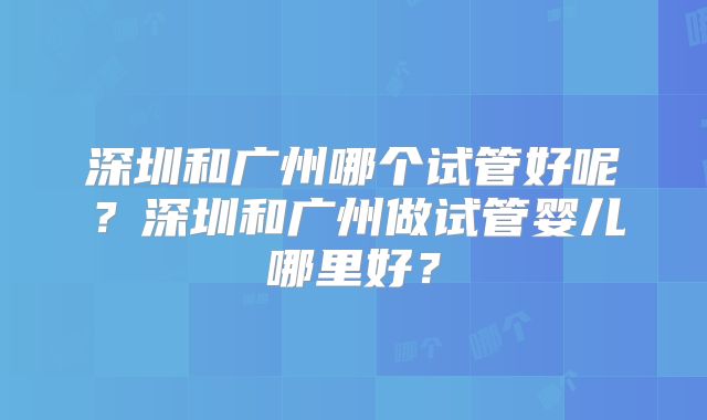 深圳和广州哪个试管好呢？深圳和广州做试管婴儿哪里好？