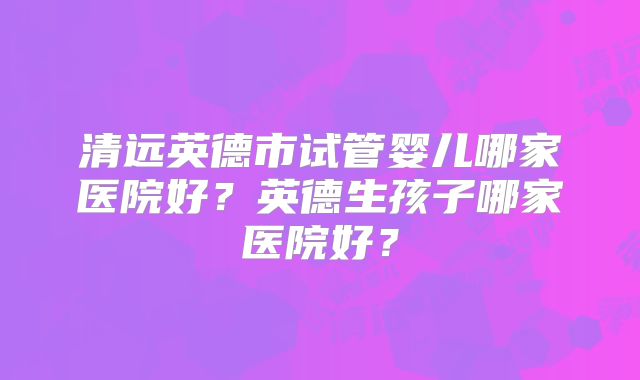 清远英德市试管婴儿哪家医院好？英德生孩子哪家医院好？