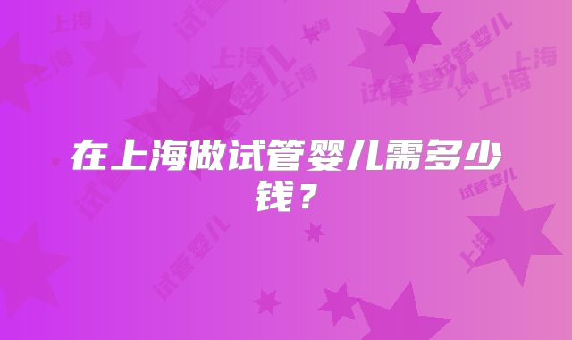 在上海做试管婴儿需多少钱?