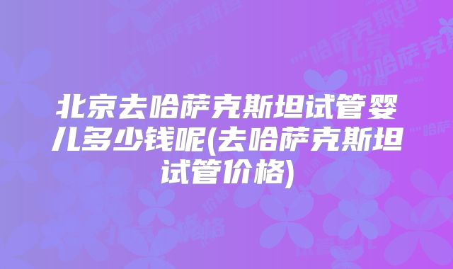 北京去哈萨克斯坦试管婴儿多少钱呢(去哈萨克斯坦试管价格)