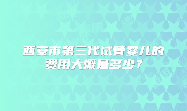 西安市第三代试管婴儿的费用大概是多少？