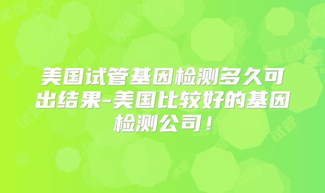 美国试管基因检测多久可出结果-美国比较好的基因检测公司！