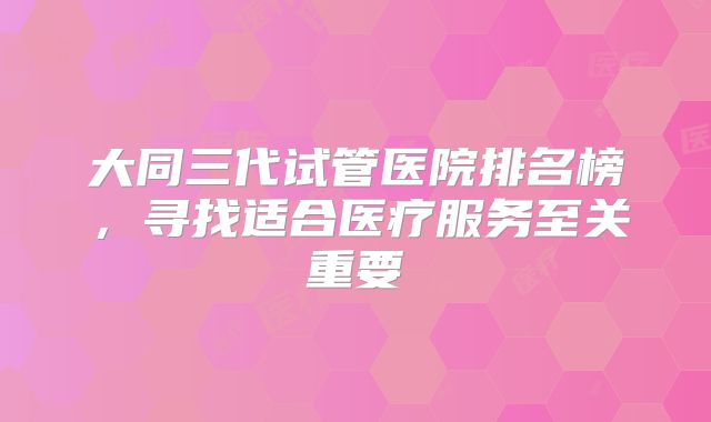 大同三代试管医院排名榜，寻找适合医疗服务至关重要