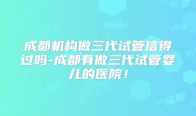 成都机构做三代试管信得过吗-成都有做三代试管婴儿的医院！