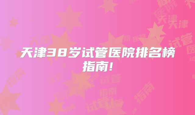 天津38岁试管医院排名榜指南!
