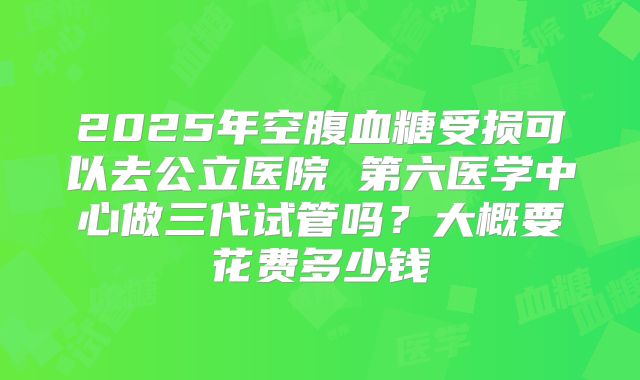 2025年空腹血糖受损可以去公立医院 第六医学中心做三代试管吗?大概要花费多少钱