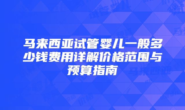 马来西亚试管婴儿一般多少钱费用详解价格范围与预算指南
