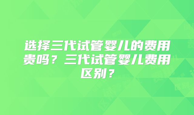 选择三代试管婴儿的费用贵吗?三代试管婴儿费用区别?