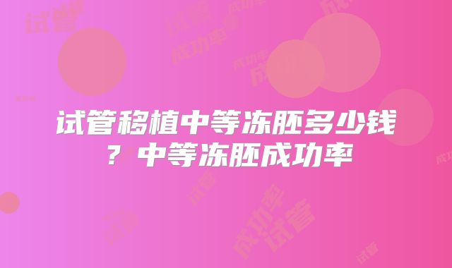试管移植中等冻胚多少钱？中等冻胚成功率