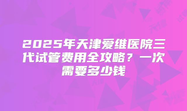 2025年天津爱维医院三代试管费用全攻略?一次需要多少钱