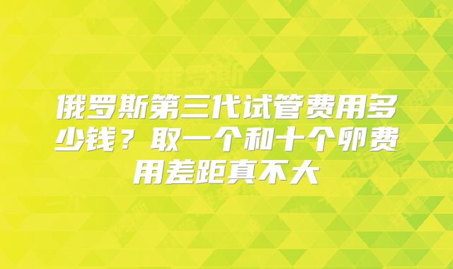 俄罗斯第三代试管费用多少钱？取一个和十个卵费用差距真不大