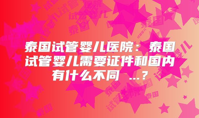 泰国试管婴儿医院：泰国试管婴儿需要证件和国内有什么不同 ...？