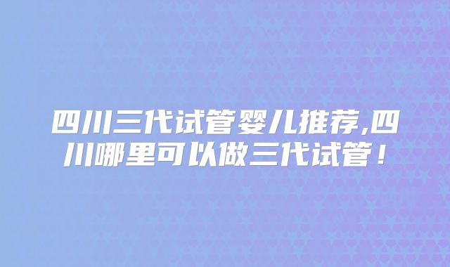 四川三代试管婴儿推荐,四川哪里可以做三代试管！