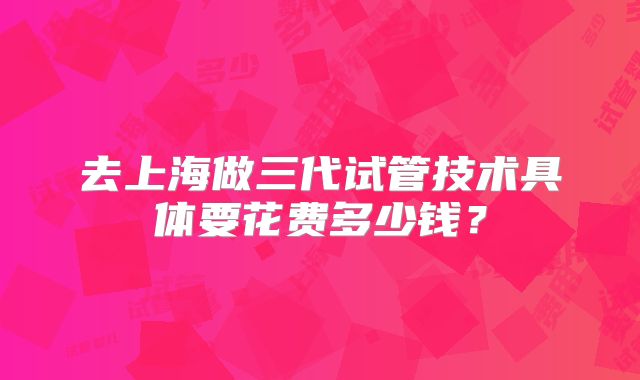 去上海做三代试管技术具体要花费多少钱?