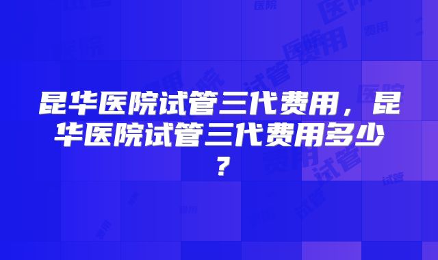 昆华医院试管三代费用，昆华医院试管三代费用多少？