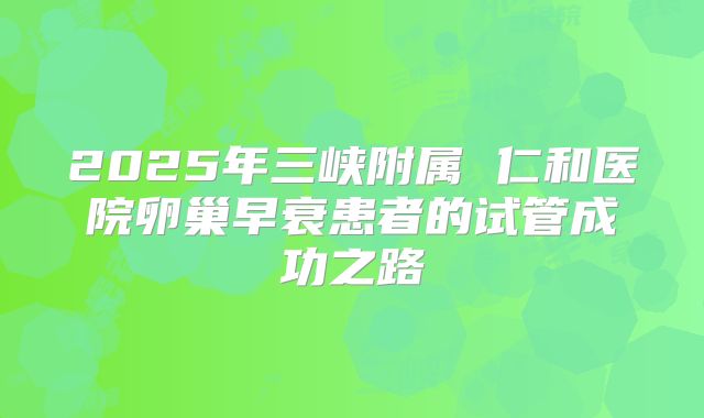 2025年三峡附属 仁和医院卵巢早衰患者的试管成功之路