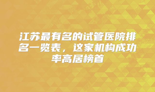 江苏最有名的试管医院排名一览表,这家机构成功率高居榜首