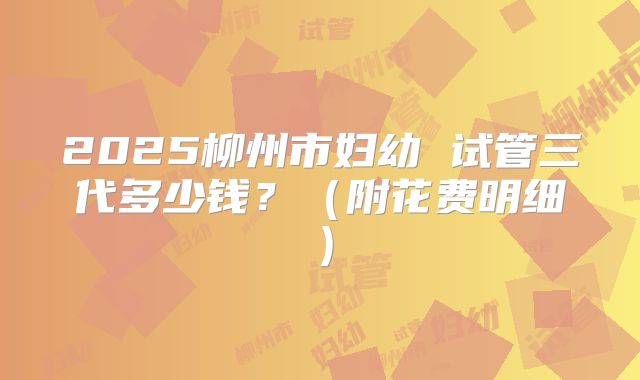 2025柳州市妇幼 试管三代多少钱？（附花费明细）